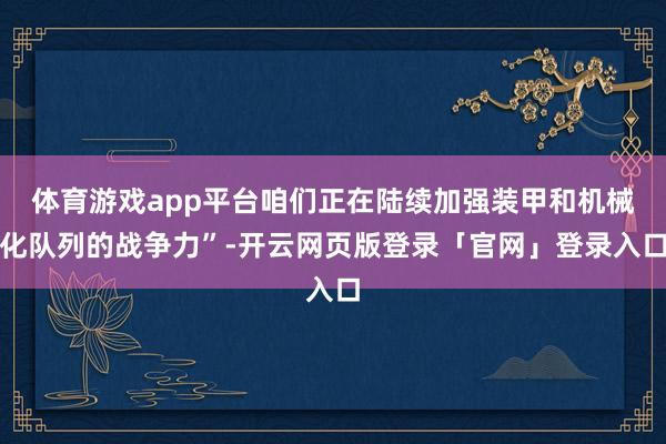 体育游戏app平台咱们正在陆续加强装甲和机械化队列的战争力”-开云网页版登录「官网」登录入口