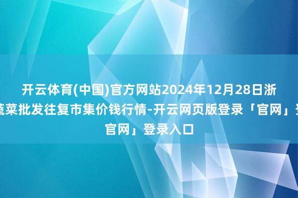 开云体育(中国)官方网站2024年12月28日浙江嘉兴蔬菜批发往复市集价钱行情-开云网页版登录「官网」登录入口