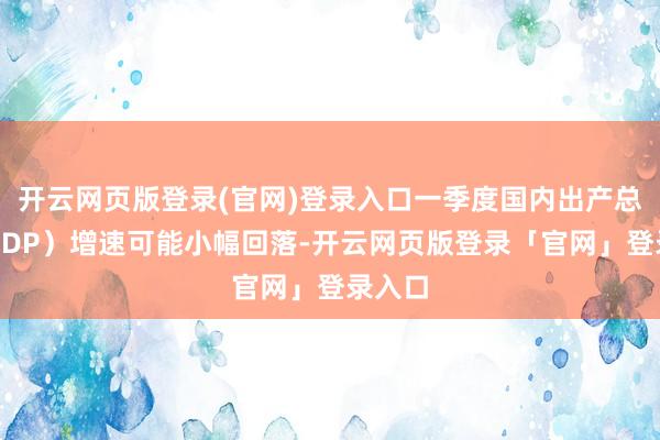 开云网页版登录(官网)登录入口一季度国内出产总值（GDP）增速可能小幅回落-开云网页版登录「官网」登录入口
