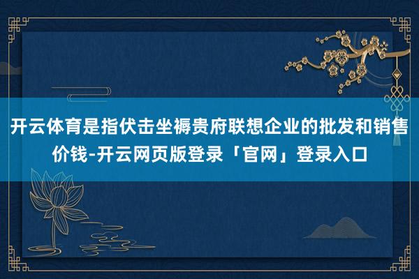 开云体育是指伏击坐褥贵府联想企业的批发和销售价钱-开云网页版登录「官网」登录入口