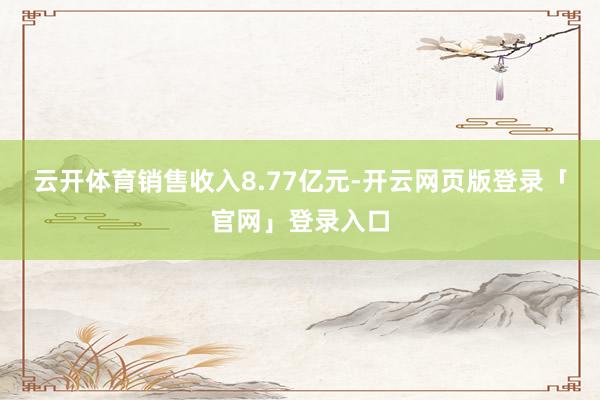 云开体育销售收入8.77亿元-开云网页版登录「官网」登录入口