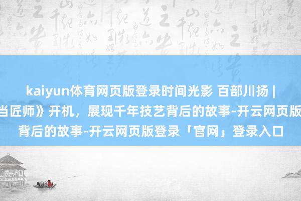 kaiyun体育网页版登录时间光影 百部川扬 | 《天工开蜀·我在古代当匠师》开机，展现千年技艺背后的故事-开云网页版登录「官网」登录入口