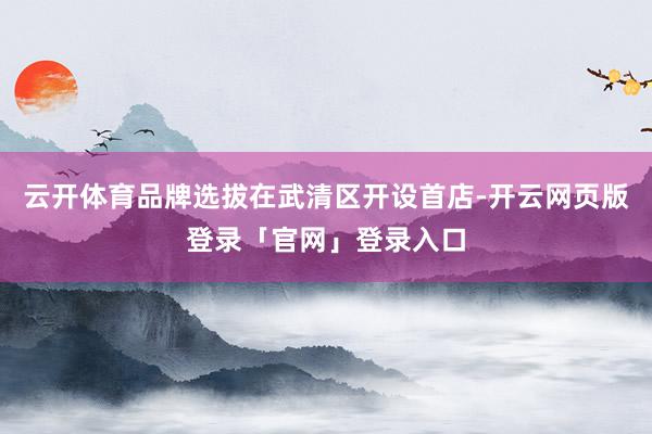 云开体育品牌选拔在武清区开设首店-开云网页版登录「官网」登录入口