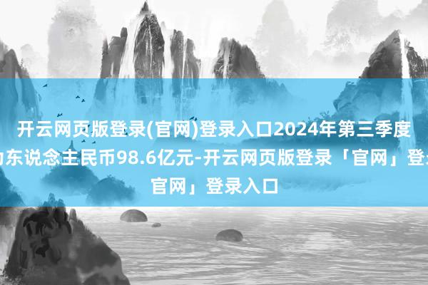 开云网页版登录(官网)登录入口2024年第三季度收益为东说念主民币98.6亿元-开云网页版登录「官网」登录入口