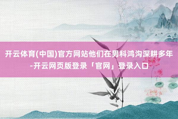 开云体育(中国)官方网站他们在男科鸿沟深耕多年-开云网页版登录「官网」登录入口