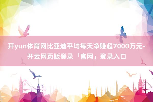 开yun体育网比亚迪平均每天净赚超7000万元-开云网页版登录「官网」登录入口