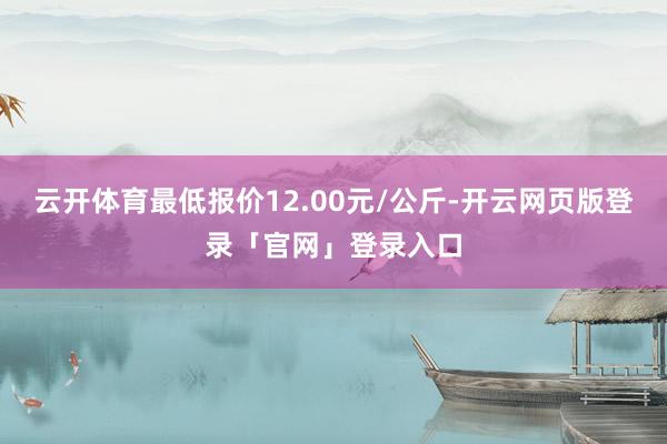 云开体育最低报价12.00元/公斤-开云网页版登录「官网」登录入口