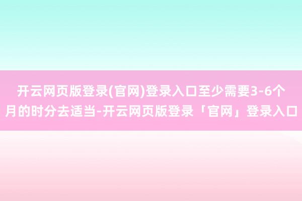 开云网页版登录(官网)登录入口至少需要3-6个月的时分去适当-开云网页版登录「官网」登录入口