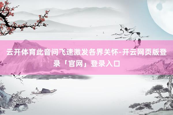 云开体育此音问飞速激发各界关怀-开云网页版登录「官网」登录入口