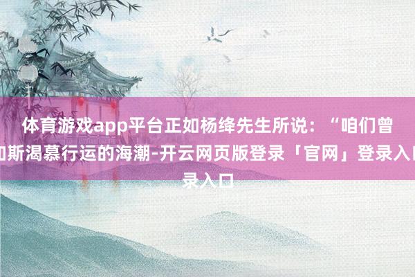 体育游戏app平台正如杨绛先生所说：“咱们曾如斯渴慕行运的海潮-开云网页版登录「官网」登录入口