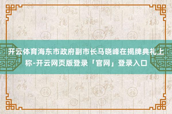 开云体育　　海东市政府副市长马晓峰在揭牌典礼上称-开云网页版登录「官网」登录入口