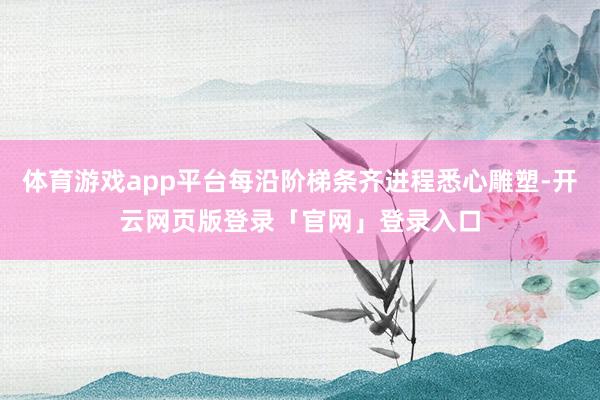 体育游戏app平台每沿阶梯条齐进程悉心雕塑-开云网页版登录「官网」登录入口