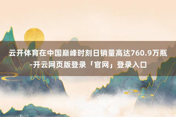 云开体育在中国巅峰时刻日销量高达760.9万瓶-开云网页版登录「官网」登录入口