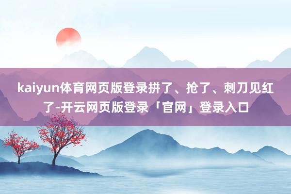 kaiyun体育网页版登录拼了、抢了、刺刀见红了-开云网页版登录「官网」登录入口