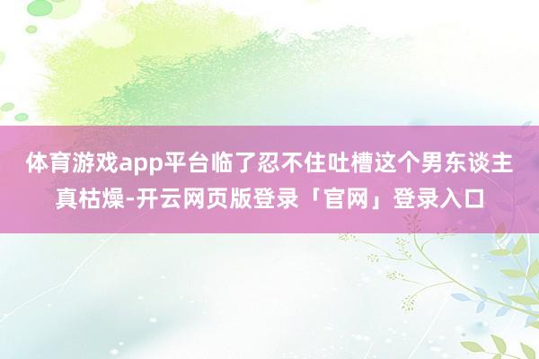 体育游戏app平台临了忍不住吐槽这个男东谈主真枯燥-开云网页版登录「官网」登录入口