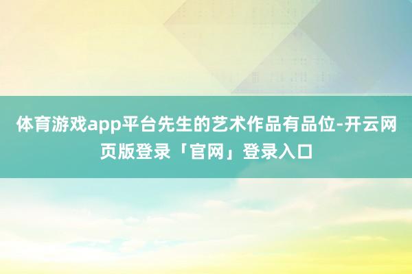 体育游戏app平台先生的艺术作品有品位-开云网页版登录「官网」登录入口