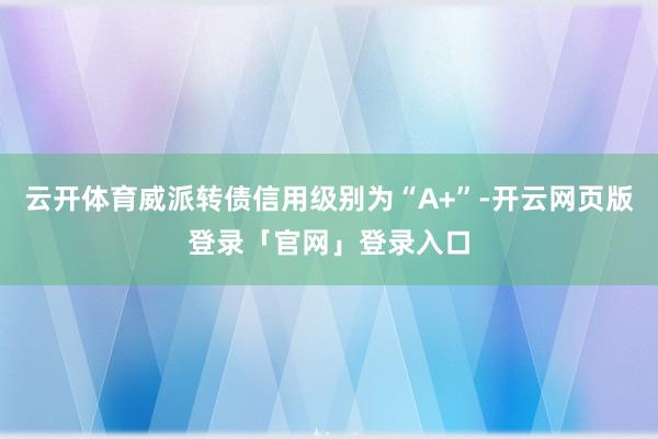 云开体育威派转债信用级别为“A+”-开云网页版登录「官网」登录入口