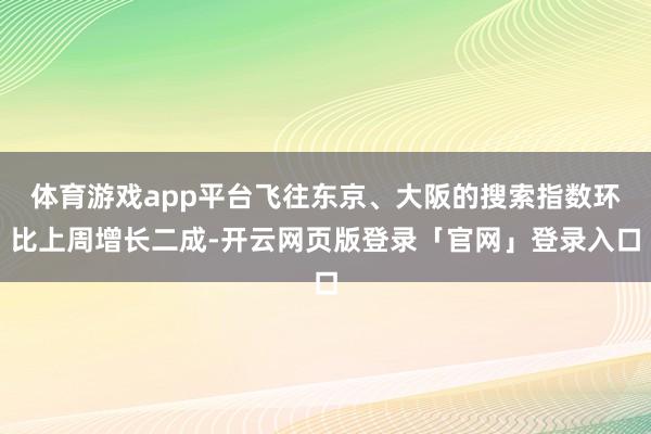 体育游戏app平台飞往东京、大阪的搜索指数环比上周增长二成-开云网页版登录「官网」登录入口