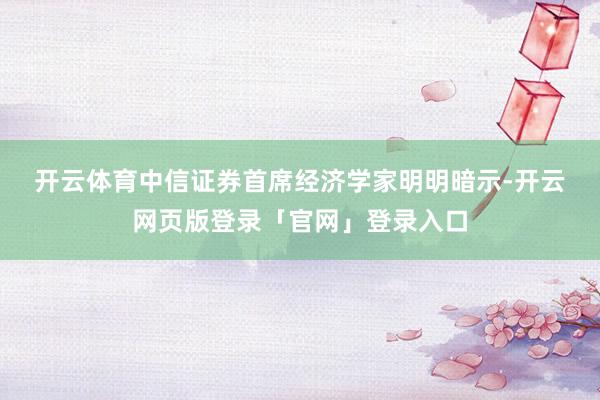 开云体育　　中信证券首席经济学家明明暗示-开云网页版登录「官网」登录入口
