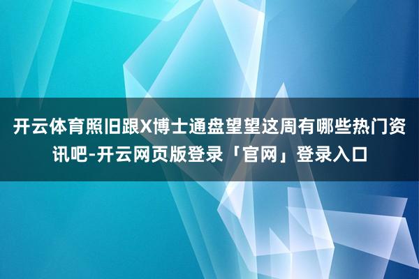 开云体育照旧跟X博士通盘望望这周有哪些热门资讯吧-开云网页版登录「官网」登录入口