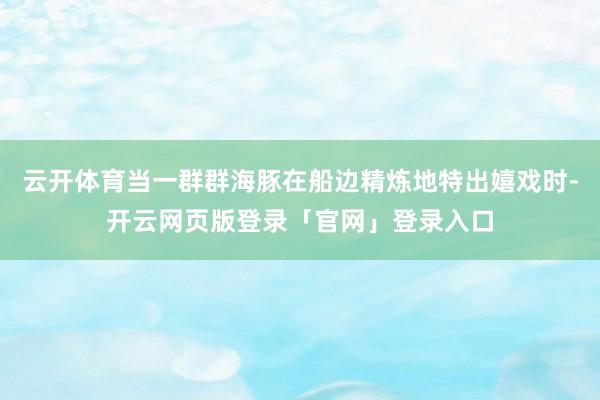 云开体育当一群群海豚在船边精炼地特出嬉戏时-开云网页版登录「官网」登录入口