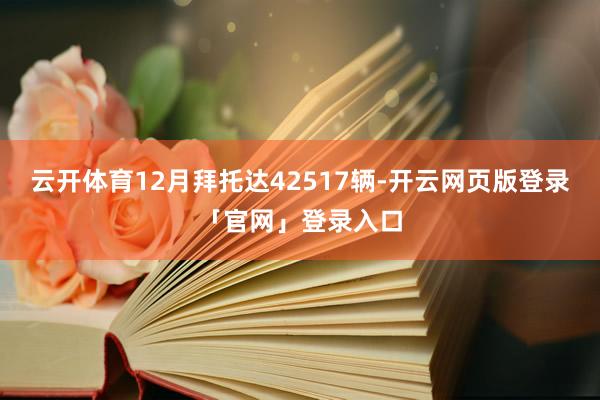 云开体育12月拜托达42517辆-开云网页版登录「官网」登录入口