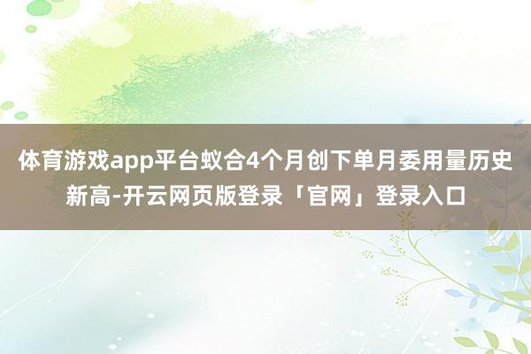 体育游戏app平台蚁合4个月创下单月委用量历史新高-开云网页版登录「官网」登录入口
