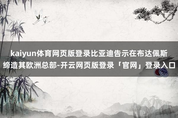 kaiyun体育网页版登录比亚迪告示在布达佩斯缔造其欧洲总部-开云网页版登录「官网」登录入口