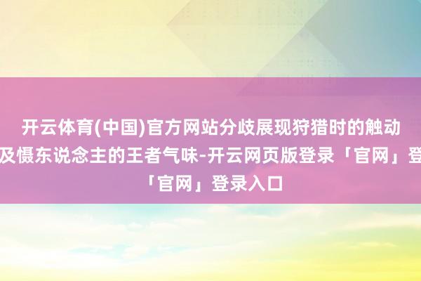 开云体育(中国)官方网站分歧展现狩猎时的触动嘶吼以及慑东说念主的王者气味-开云网页版登录「官网」登录入口