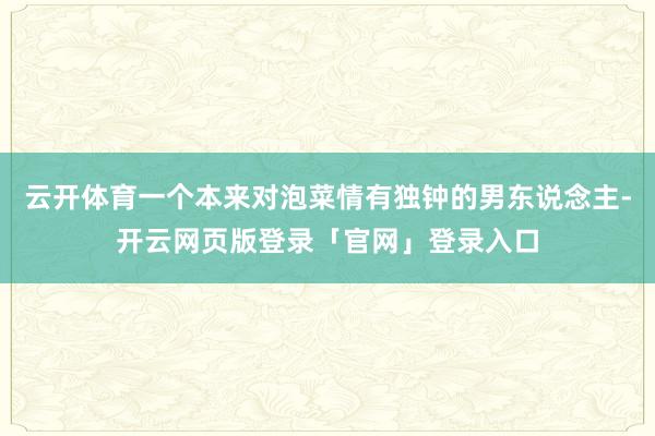 云开体育一个本来对泡菜情有独钟的男东说念主-开云网页版登录「官网」登录入口