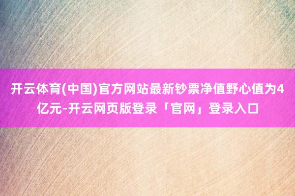 开云体育(中国)官方网站最新钞票净值野心值为4亿元-开云网页版登录「官网」登录入口
