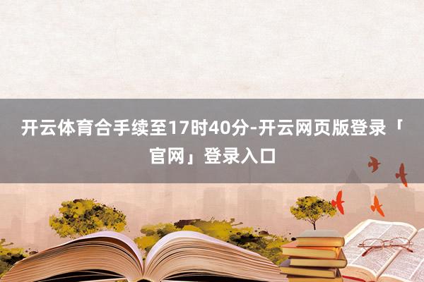 开云体育合手续至17时40分-开云网页版登录「官网」登录入口