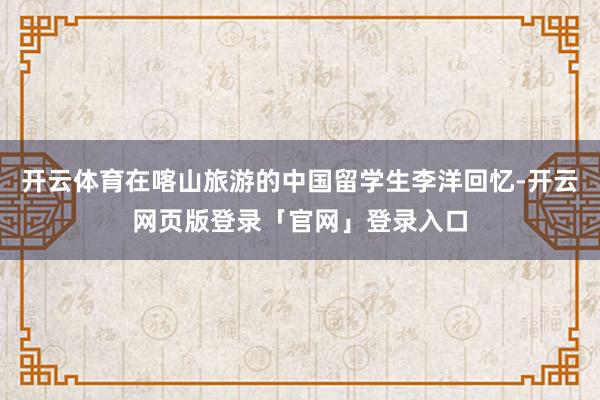 开云体育在喀山旅游的中国留学生李洋回忆-开云网页版登录「官网」登录入口