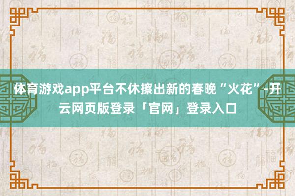 体育游戏app平台不休擦出新的春晚“火花”-开云网页版登录「官网」登录入口