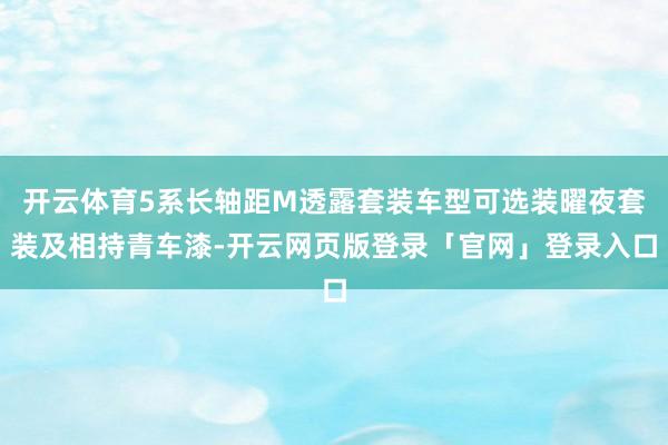开云体育5系长轴距M透露套装车型可选装曜夜套装及相持青车漆-开云网页版登录「官网」登录入口