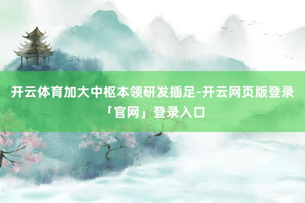 开云体育加大中枢本领研发插足-开云网页版登录「官网」登录入口