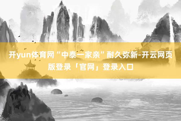开yun体育网“中泰一家亲”耐久弥新-开云网页版登录「官网」登录入口