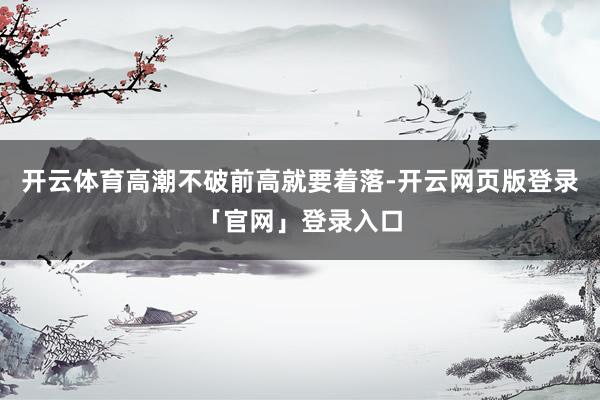 开云体育高潮不破前高就要着落-开云网页版登录「官网」登录入口