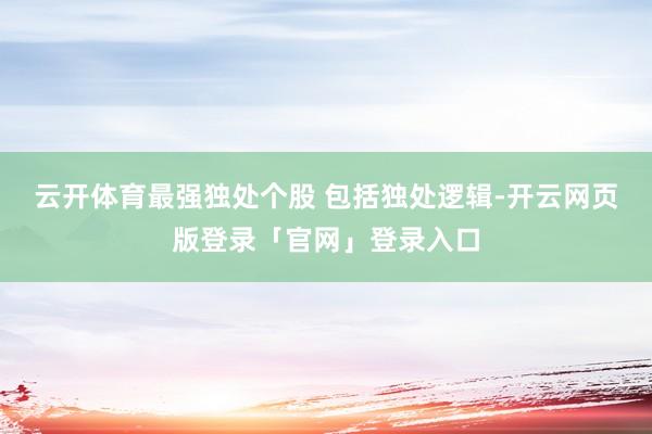 云开体育最强独处个股 包括独处逻辑-开云网页版登录「官网」登录入口