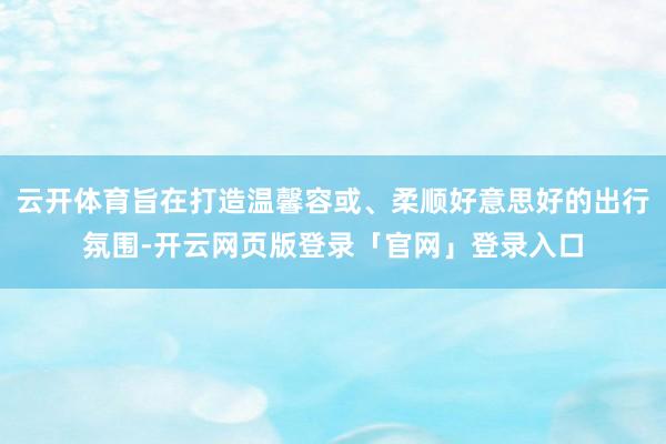 云开体育旨在打造温馨容或、柔顺好意思好的出行氛围-开云网页版登录「官网」登录入口