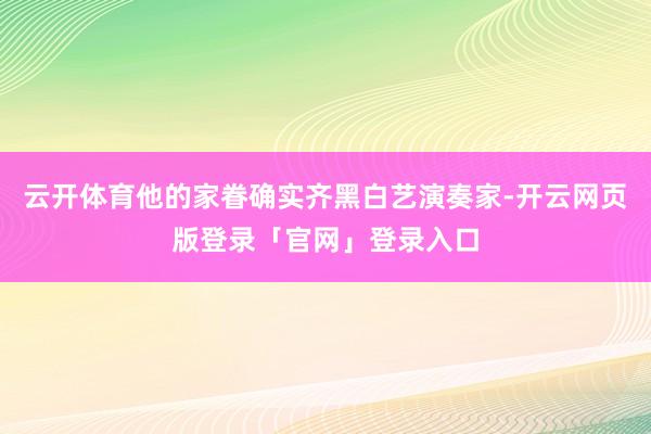 云开体育他的家眷确实齐黑白艺演奏家-开云网页版登录「官网」登录入口