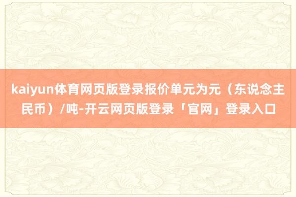 kaiyun体育网页版登录报价单元为元（东说念主民币）/吨-开云网页版登录「官网」登录入口