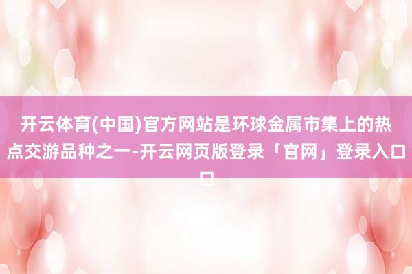 开云体育(中国)官方网站是环球金属市集上的热点交游品种之一-开云网页版登录「官网」登录入口