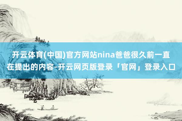 开云体育(中国)官方网站nina爸爸很久前一直在提出的内容-开云网页版登录「官网」登录入口