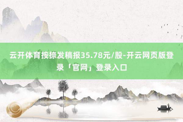 云开体育按捺发稿报35.78元/股-开云网页版登录「官网」登录入口