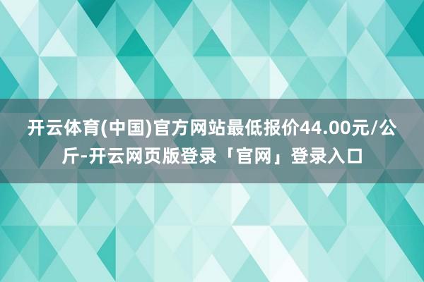开云体育(中国)官方网站最低报价44.00元/公斤-开云网页版登录「官网」登录入口