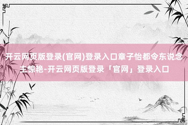 开云网页版登录(官网)登录入口章子怡都令东说念主惊艳-开云网页版登录「官网」登录入口