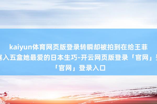 kaiyun体育网页版登录转瞬却被拍到在给王菲的包里塞入五盒她最爱的日本生巧-开云网页版登录「官网」登录入口