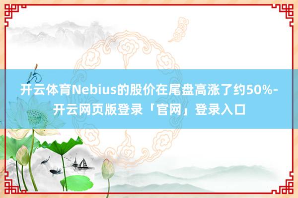 开云体育Nebius的股价在尾盘高涨了约50%-开云网页版登录「官网」登录入口