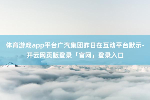 体育游戏app平台广汽集团昨日在互动平台默示-开云网页版登录「官网」登录入口